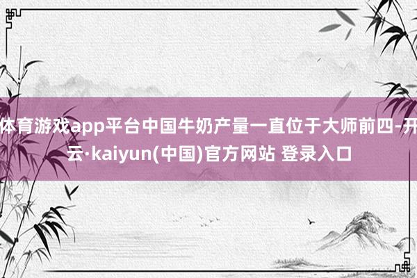 体育游戏app平台中国牛奶产量一直位于大师前四-开云·kaiyun(中国)官方网站 登录入口