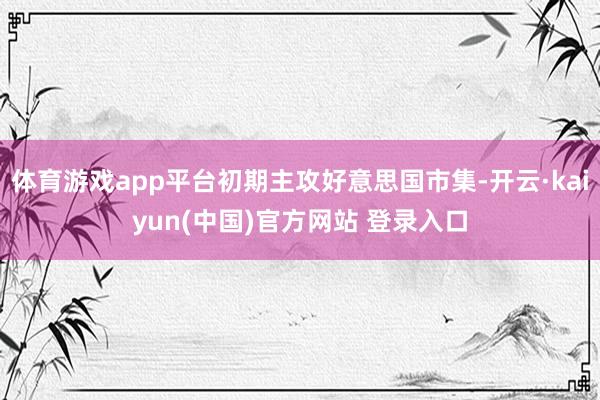 体育游戏app平台初期主攻好意思国市集-开云·kaiyun(中国)官方网站 登录入口