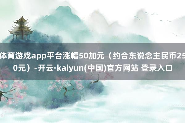 体育游戏app平台涨幅50加元（约合东说念主民币250元）-开云·kaiyun(中国)官方网站 登录入口