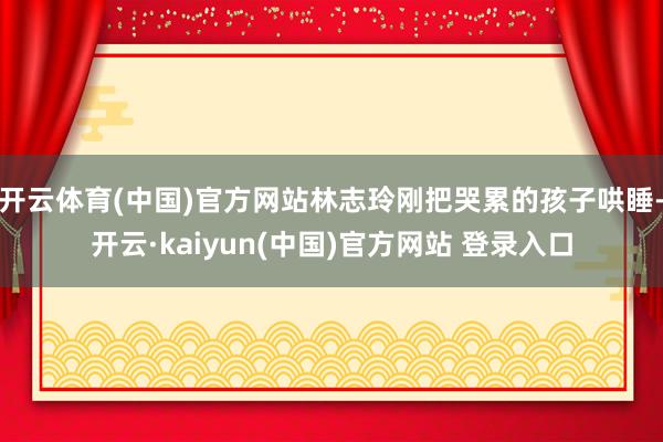 开云体育(中国)官方网站林志玲刚把哭累的孩子哄睡-开云·kaiyun(中国)官方网站 登录入口