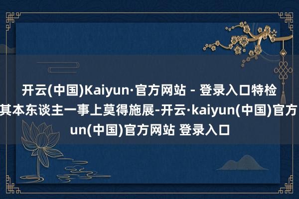 开云(中国)Kaiyun·官方网站 - 登录入口特检组天然在传唤其本东谈主一事上莫得施展-开云·kaiyun(中国)官方网站 登录入口