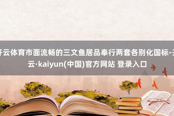 开云体育市面流畅的三文鱼居品奉行两套各别化国标-开云·kaiyun(中国)官方网站 登录入口