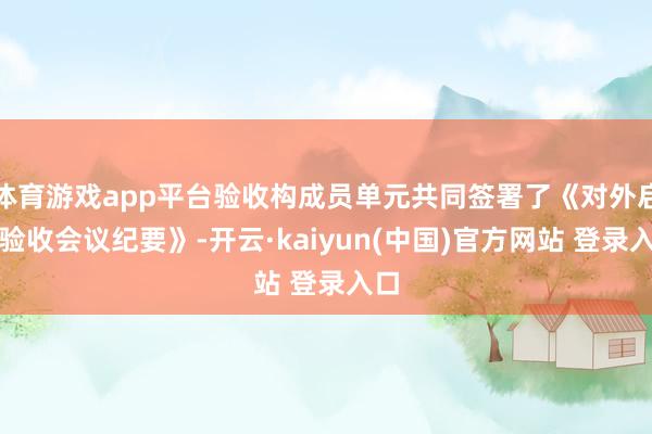体育游戏app平台验收构成员单元共同签署了《对外启用验收会议纪要》-开云·kaiyun(中国)官方网站 登录入口