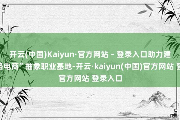 开云(中国)Kaiyun·官方网站 - 登录入口助力建强“丝路电商”抽象职业基地-开云·kaiyun(中国)官方网站 登录入口