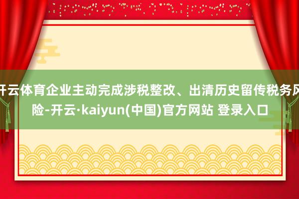 开云体育企业主动完成涉税整改、出清历史留传税务风险-开云·kaiyun(中国)官方网站 登录入口