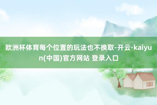 欧洲杯体育每个位置的玩法也不换取-开云·kaiyun(中国)官方网站 登录入口