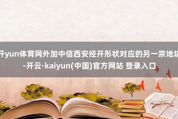 开yun体育网外加中信西安经开形状对应的另一宗地块-开云·kaiyun(中国)官方网站 登录入口