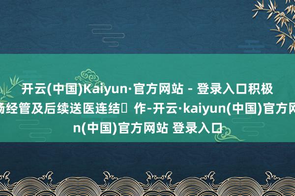 开云(中国)Kaiyun·官方网站 - 登录入口积极合营开展现场经管及后续送医连结⼯作-开云·kaiyun(中国)官方网站 登录入口