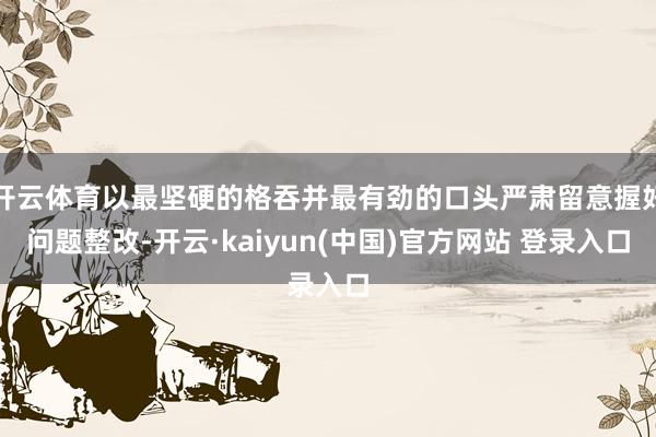 开云体育以最坚硬的格吞并最有劲的口头严肃留意握好问题整改-开云·kaiyun(中国)官方网站 登录入口