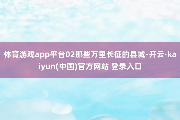 体育游戏app平台02那些万里长征的县城-开云·kaiyun(中国)官方网站 登录入口