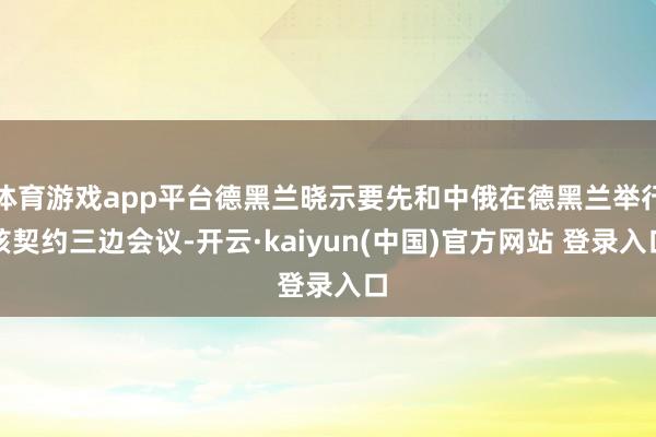 体育游戏app平台德黑兰晓示要先和中俄在德黑兰举行核契约三边会议-开云·kaiyun(中国)官方网站 登录入口