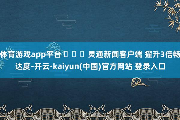 体育游戏app平台 ​​​灵通新闻客户端 擢升3倍畅达度-开云·kaiyun(中国)官方网站 登录入口