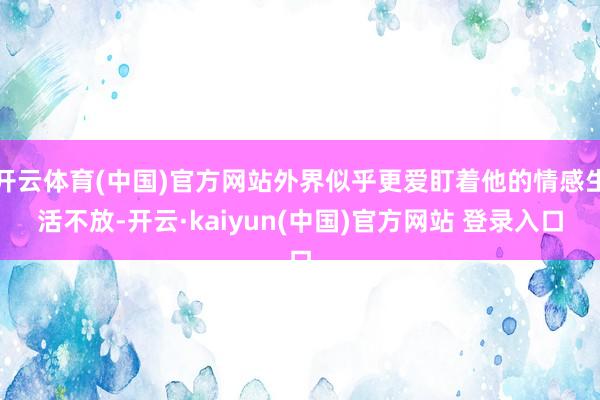 开云体育(中国)官方网站外界似乎更爱盯着他的情感生活不放-开云·kaiyun(中国)官方网站 登录入口