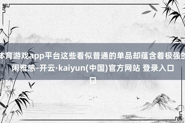体育游戏app平台这些看似普通的单品却蕴含着极强的闲雅感-开云·kaiyun(中国)官方网站 登录入口