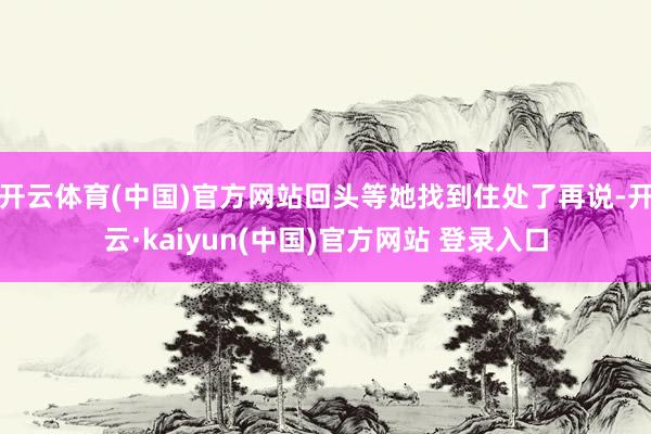 开云体育(中国)官方网站回头等她找到住处了再说-开云·kaiyun(中国)官方网站 登录入口