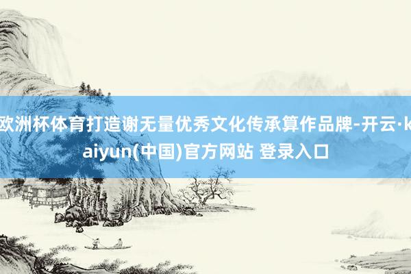 欧洲杯体育打造谢无量优秀文化传承算作品牌-开云·kaiyun(中国)官方网站 登录入口