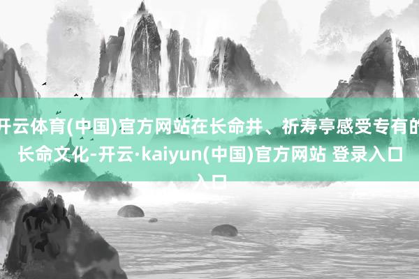 开云体育(中国)官方网站在长命井、祈寿亭感受专有的长命文化-开云·kaiyun(中国)官方网站 登录入口