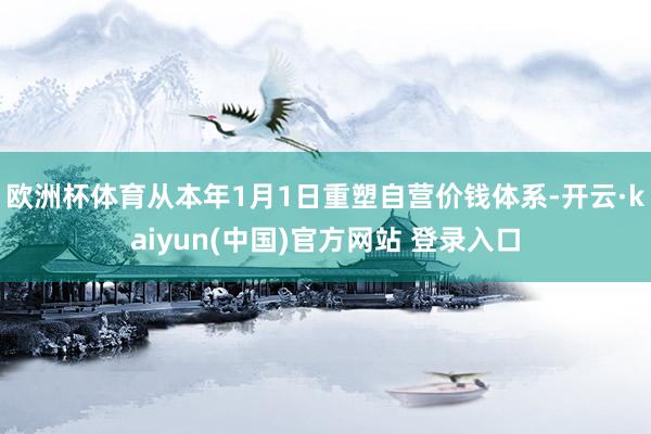 欧洲杯体育从本年1月1日重塑自营价钱体系-开云·kaiyun(中国)官方网站 登录入口