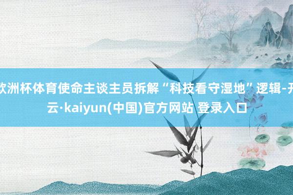 欧洲杯体育使命主谈主员拆解“科技看守湿地”逻辑-开云·kaiyun(中国)官方网站 登录入口