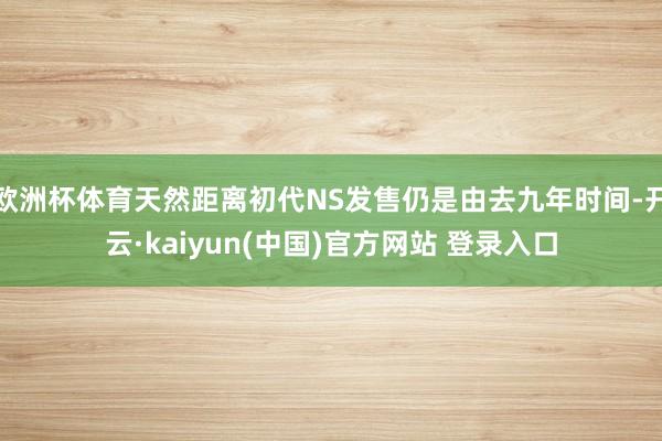 欧洲杯体育天然距离初代NS发售仍是由去九年时间-开云·kaiyun(中国)官方网站 登录入口
