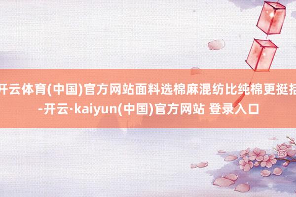 开云体育(中国)官方网站面料选棉麻混纺比纯棉更挺括-开云·kaiyun(中国)官方网站 登录入口