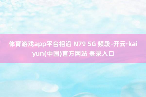 体育游戏app平台相沿 N79 5G 频段-开云·kaiyun(中国)官方网站 登录入口