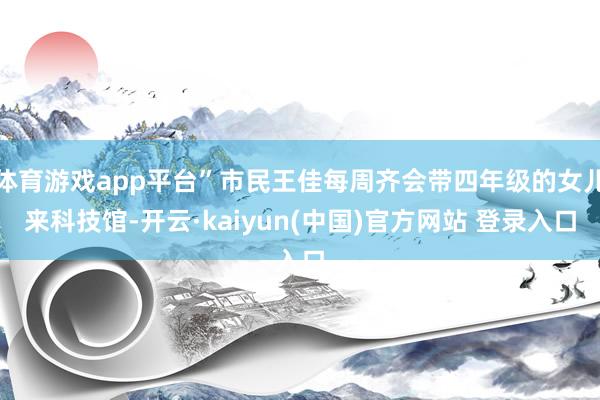 体育游戏app平台”市民王佳每周齐会带四年级的女儿来科技馆-开云·kaiyun(中国)官方网站 登录入口