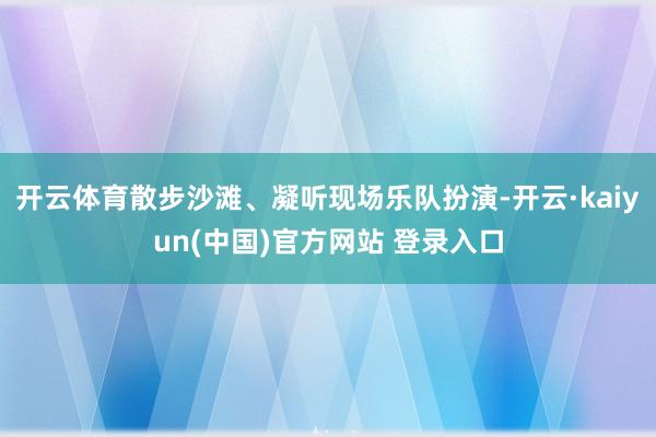 开云体育散步沙滩、凝听现场乐队扮演-开云·kaiyun(中国)官方网站 登录入口