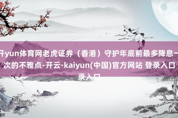开yun体育网老虎证券(香港)守护年底前最多降息一次的不雅点-开云·kaiyun(中国)官方网站 登录入口