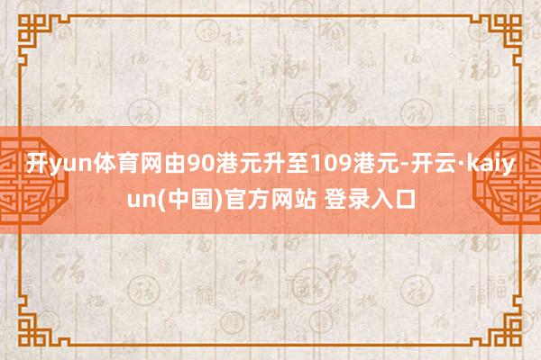 开yun体育网由90港元升至109港元-开云·kaiyun(中国)官方网站 登录入口
