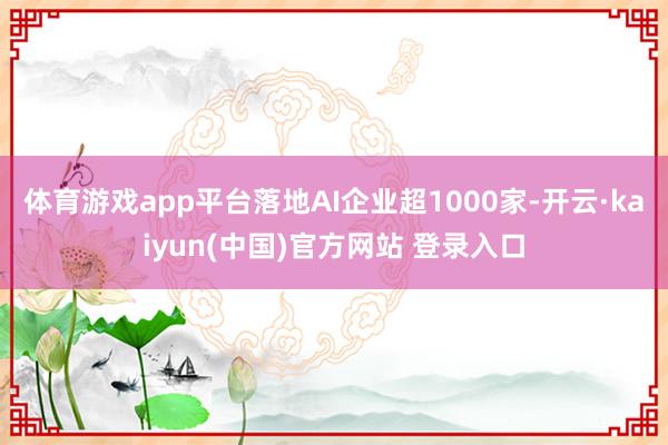 体育游戏app平台落地AI企业超1000家-开云·kaiyun(中国)官方网站 登录入口