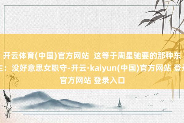 开云体育(中国)官方网站  这等于周星驰要的那种东说念主：没好意思女职守-开云·kaiyun(中国)官方网站 登录入口