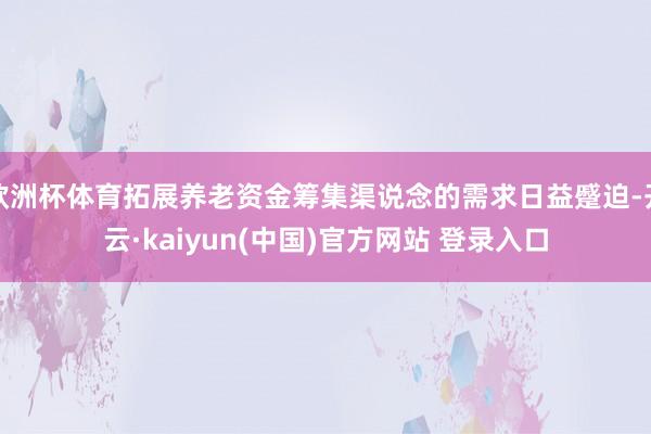 欧洲杯体育拓展养老资金筹集渠说念的需求日益蹙迫-开云·kaiyun(中国)官方网站 登录入口