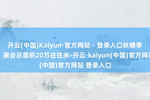 开云(中国)Kaiyun·官方网站 - 登录入口秋糖季亮点一览✅ 展会总面积20万往往米-开云·kaiyun(中国)官方网站 登录入口