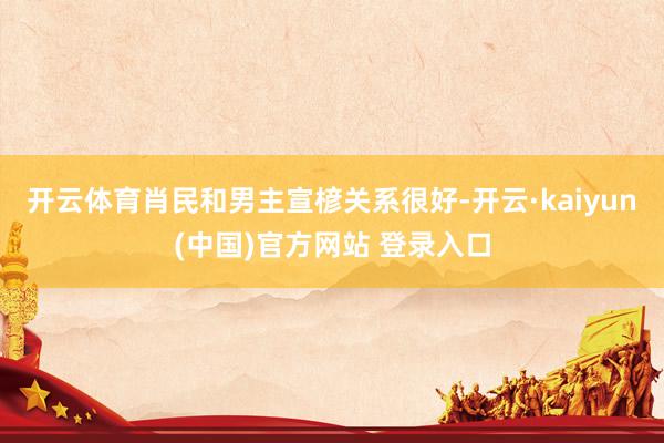 开云体育肖民和男主宣楌关系很好-开云·kaiyun(中国)官方网站 登录入口