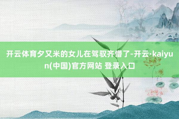 开云体育夕又米的女儿在驾驭齐懵了-开云·kaiyun(中国)官方网站 登录入口