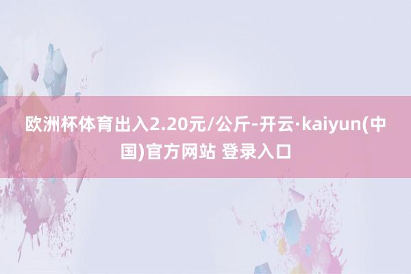 欧洲杯体育出入2.20元/公斤-开云·kaiyun(中国)官方网站 登录入口