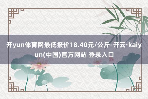 开yun体育网最低报价18.40元/公斤-开云·kaiyun(中国)官方网站 登录入口