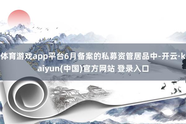 体育游戏app平台6月备案的私募资管居品中-开云·kaiyun(中国)官方网站 登录入口