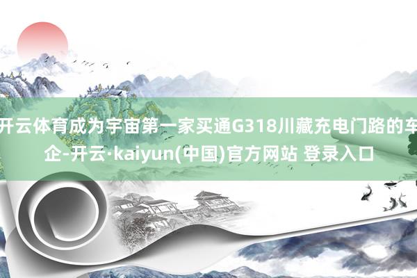 开云体育成为宇宙第一家买通G318川藏充电门路的车企-开云·kaiyun(中国)官方网站 登录入口