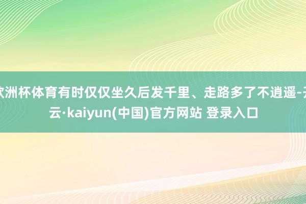 欧洲杯体育有时仅仅坐久后发千里、走路多了不逍遥-开云·kaiyun(中国)官方网站 登录入口
