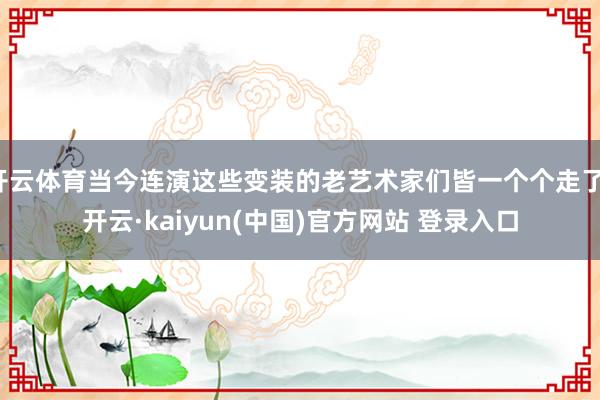 开云体育当今连演这些变装的老艺术家们皆一个个走了-开云·kaiyun(中国)官方网站 登录入口