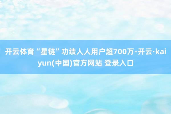 开云体育“星链”功绩人人用户超700万-开云·kaiyun(中国)官方网站 登录入口