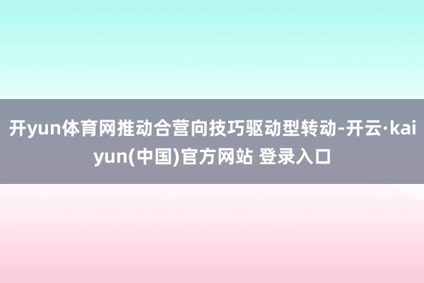 开yun体育网推动合营向技巧驱动型转动-开云·kaiyun(中国)官方网站 登录入口
