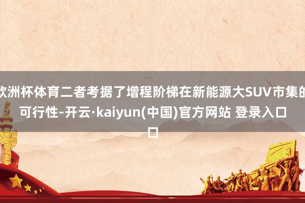 欧洲杯体育二者考据了增程阶梯在新能源大SUV市集的可行性-开云·kaiyun(中国)官方网站 登录入口