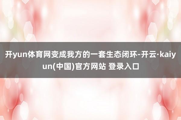 开yun体育网变成我方的一套生态闭环-开云·kaiyun(中国)官方网站 登录入口