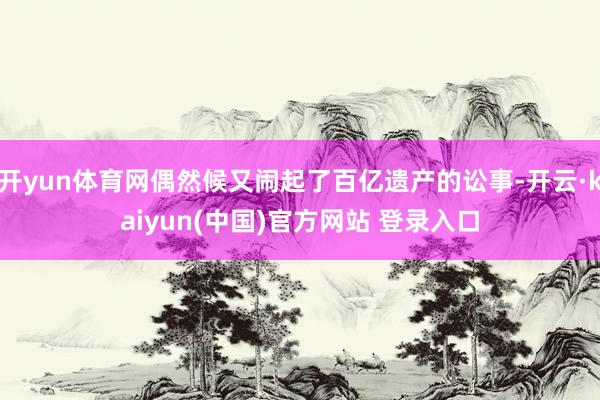 开yun体育网偶然候又闹起了百亿遗产的讼事-开云·kaiyun(中国)官方网站 登录入口