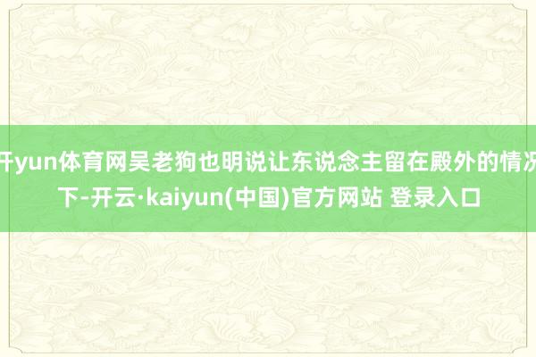 开yun体育网吴老狗也明说让东说念主留在殿外的情况下-开云·kaiyun(中国)官方网站 登录入口