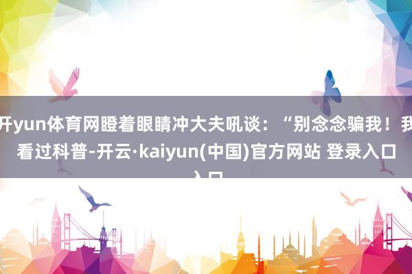 开yun体育网瞪着眼睛冲大夫吼谈：“别念念骗我！我看过科普-开云·kaiyun(中国)官方网站 登录入口