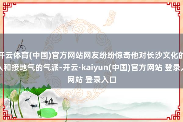 开云体育(中国)官方网站网友纷纷惊奇他对长沙文化的融入和接地气的气派-开云·kaiyun(中国)官方网站 登录入口